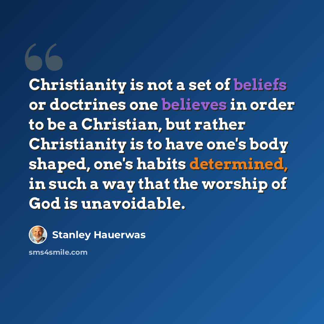 “Christianity is not a set of beliefs or doctrines one believes in order to be a Christian, but rather Christianity is to have one's body shaped, one's habits determined, in such a way that the worship of God is unavoidable.” quote by Stanley Hauerwas