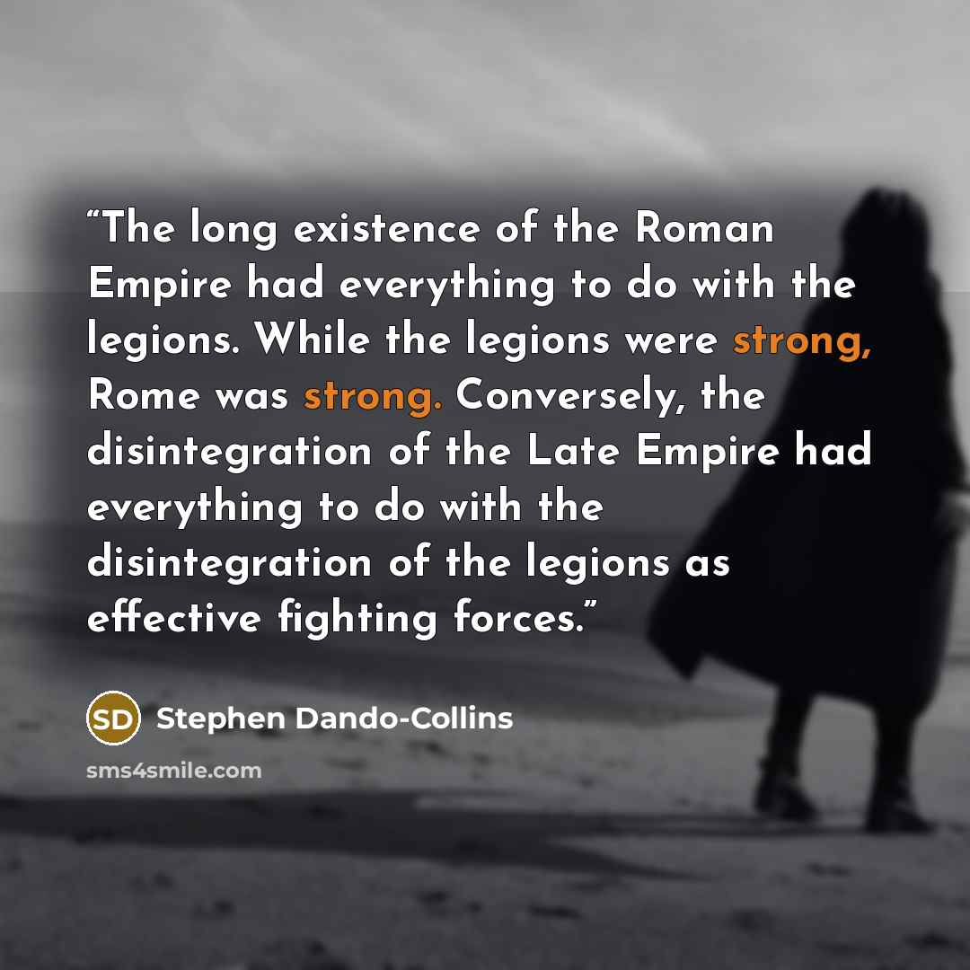 “The long existence of the Roman Empire had everything to do with the legions. While the legions were strong, Rome was strong. Conversely, the disintegration of the Late Empire had everything to do with the disintegration of the legions as effective fighting forces.” quote by Stephen Dando-Collins