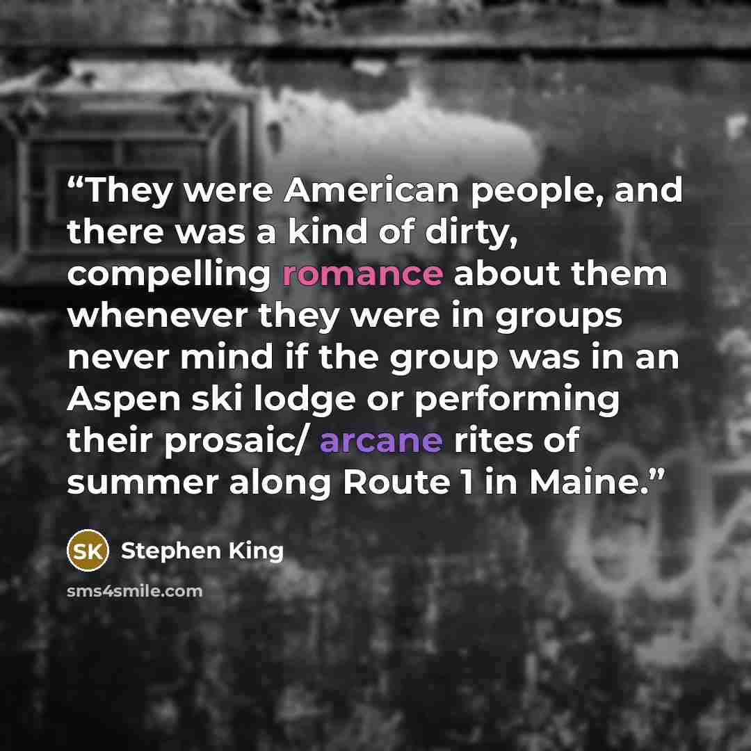 “They were American people, and there was a kind of dirty, compelling romance about them whenever they were in groups never mind if the group was in an Aspen ski lodge or performing their prosaic/ arcane rites of summer along Route 1 in Maine.” quote by Stephen King