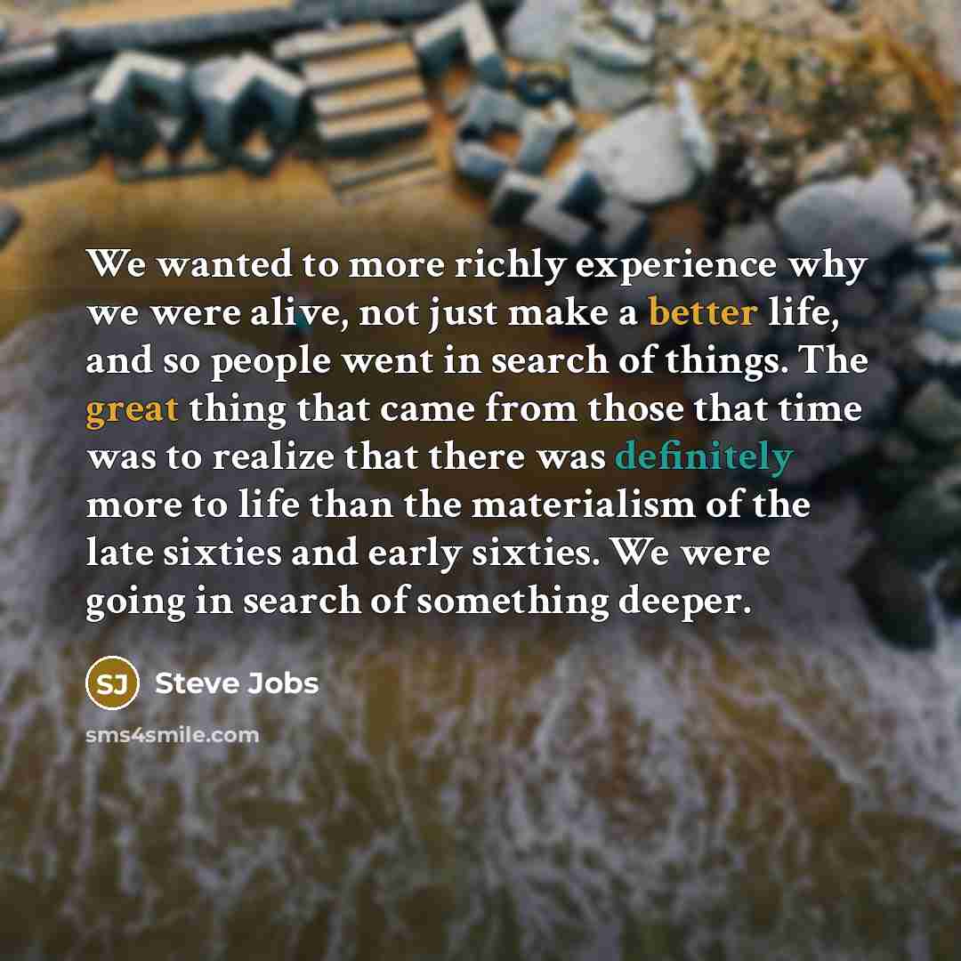 “We wanted to more richly experience why we were alive, not just make a better life, and so people went in search of things. The great thing that came from those that time was to realize that there was definitely more to life than the materialism of the late sixties and early sixties. We were going…” quote by Steve Jobs