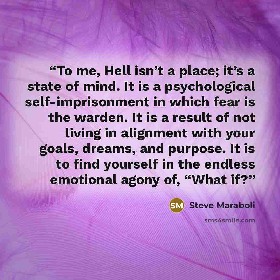 “To me, Hell isn’t a place; it’s a state of mind. It is a psychological self-imprisonment in which fear is the warden. It is a result of not living in alignment with your goals, dreams, and purpose. It is to find yourself in the endless emotional agony of, “What if?” quote by Steve Maraboli