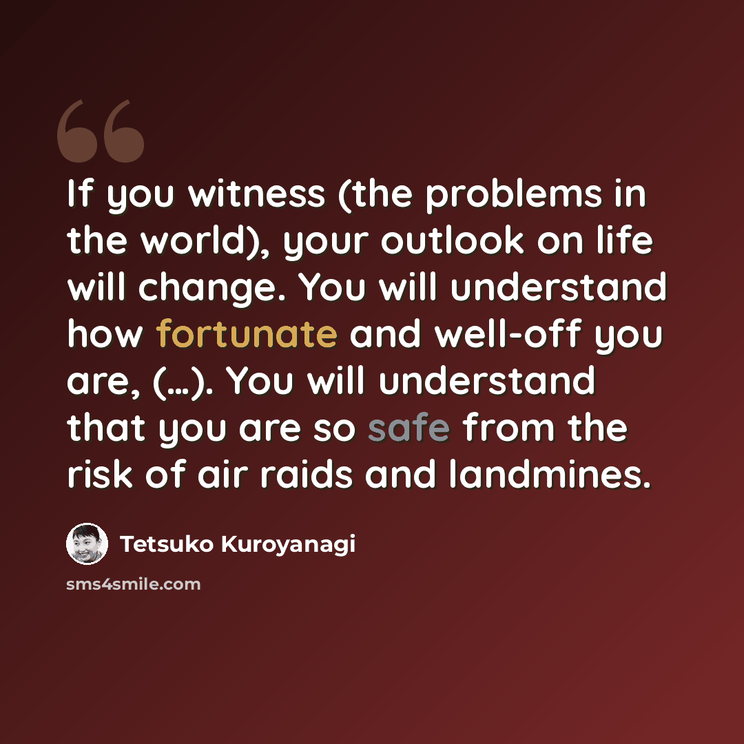 “If you witness (the problems in the world), your outlook on life will change. You will understand how fortunate and well-off you are, (…). You will understand that you are so safe from the risk of air raids and landmines.” quote by Tetsuko Kuroyanagi