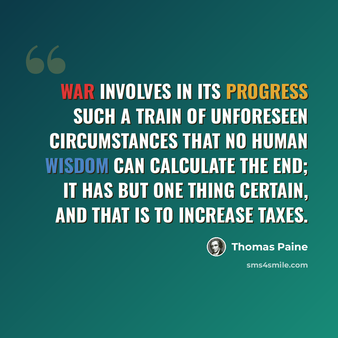 “War involves in its progress such a train of unforeseen circumstances that no human wisdom can calculate the end; it has but one thing certain, and that is to increase taxes.” quote by Thomas Paine