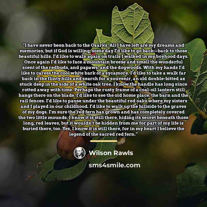 “I have never been back to the Ozarks. All I have left are my dreams and memories, but if God is willing, some day I’d like to go back—back to those beautiful hills. I’d like to walk again on trails I walked in my boyhood days. Once again I’d like to face a mountain breeze and smell the wonderful…” quote by Wilson Rawls