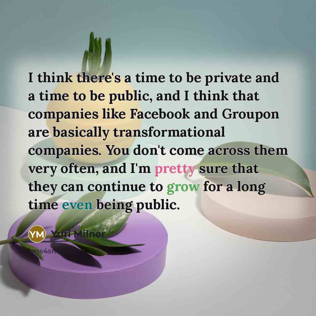 “I think there's a time to be private and a time to be public, and I think that companies like Facebook and Groupon are basically transformational companies. You don't come across them very often, and I'm pretty sure that they can continue to grow for a long time even being public.” quote by Yuri Milner