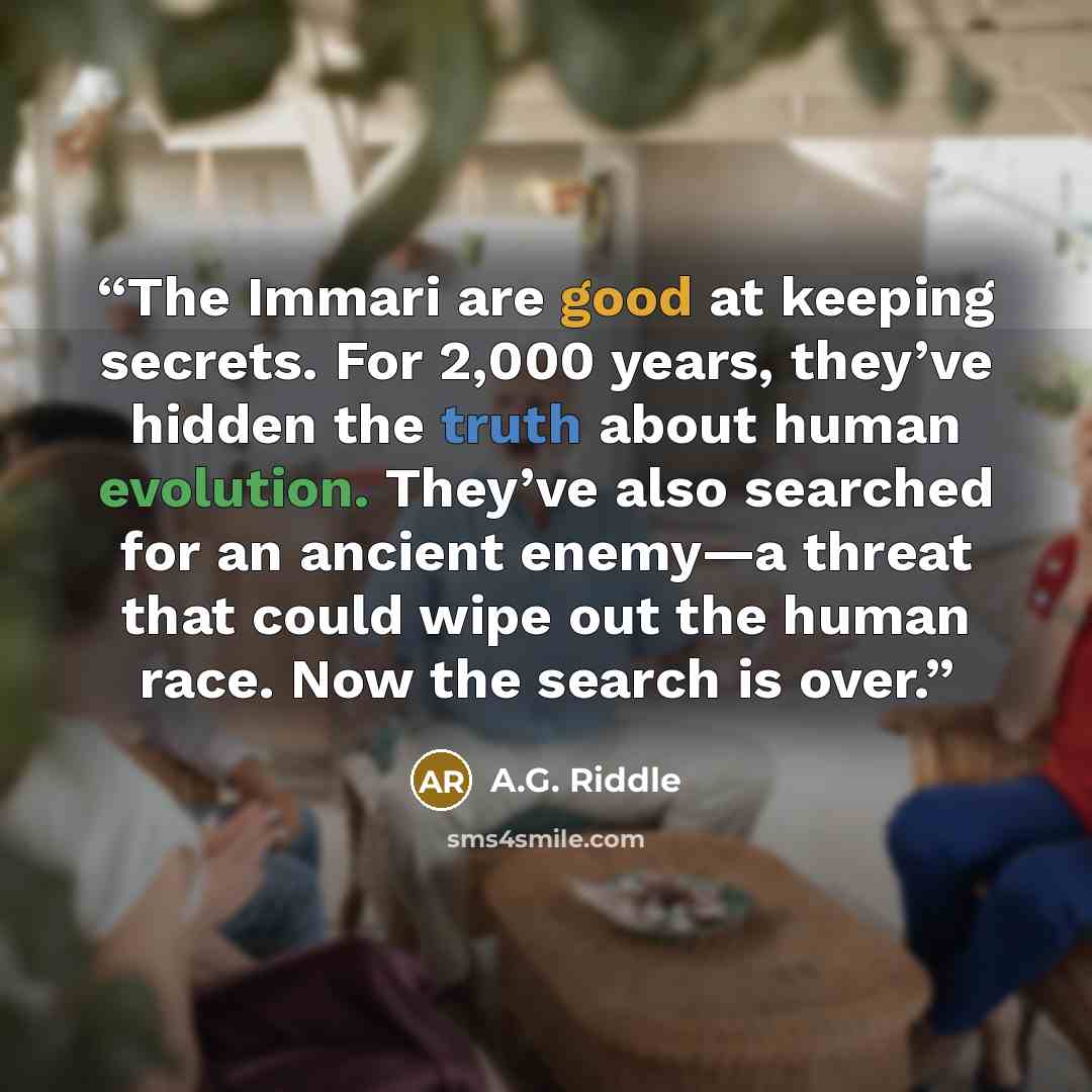 “The Immari are good at keeping secrets. For 2,000 years, they’ve hidden the truth about human evolution. They’ve also searched for an ancient enemy—a threat that could wipe out the human race. Now the search is over.” quote by A.G. Riddle