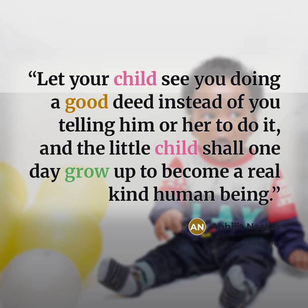 “Let your child see you doing a good deed instead of you telling him or her to do it, and the little child shall one day grow up to become a real kind human being.” quote by Abhijit Naskar