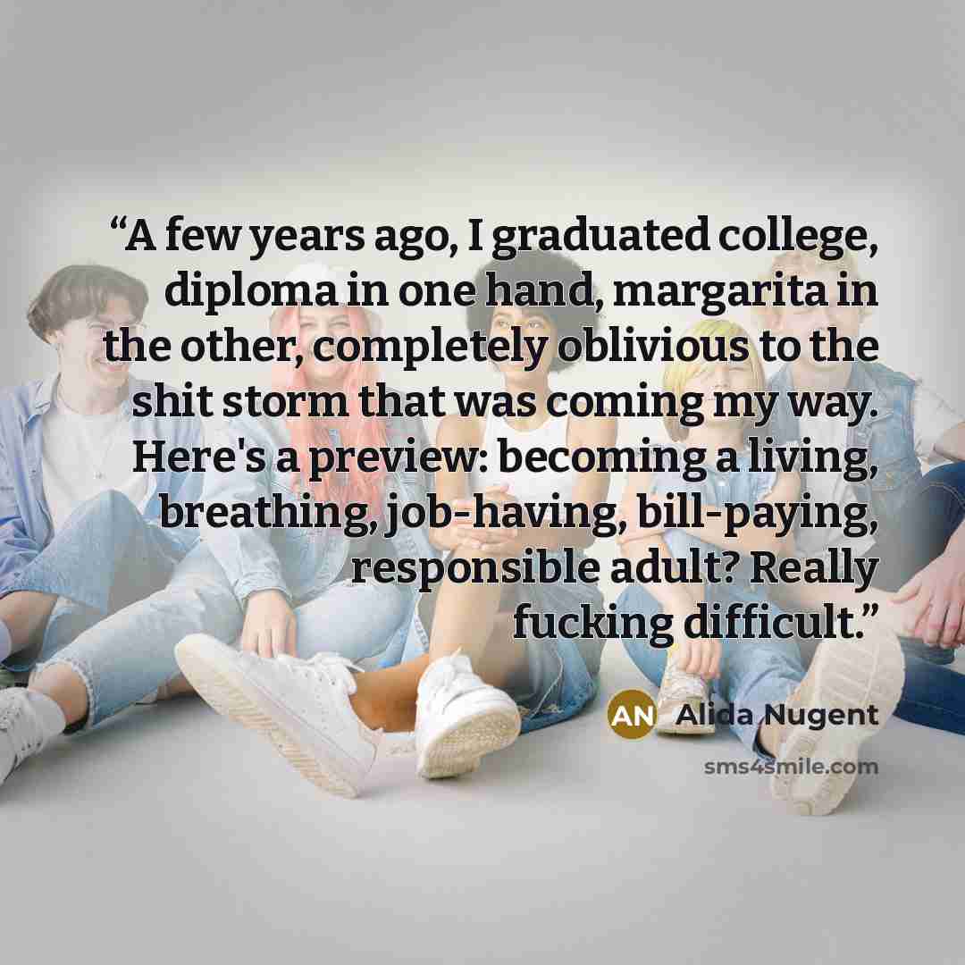 “A few years ago, I graduated college, diploma in one hand, margarita in the other, completely oblivious to the shit storm that was coming my way. Here's a preview: becoming a living, breathing, job-having, bill-paying, responsible adult? Really fucking difficult.” quote by Alida Nugent
