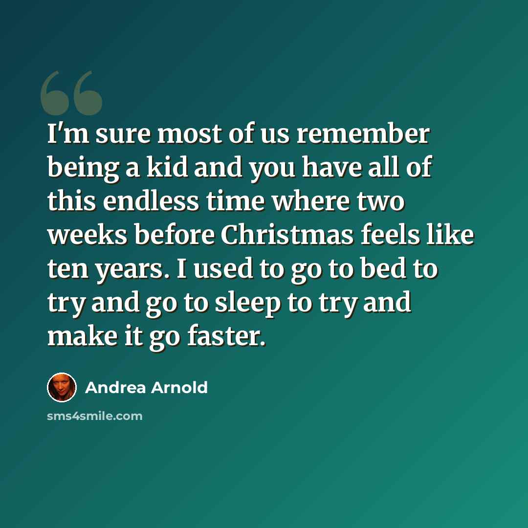 “I'm sure most of us remember being a kid and you have all of this endless time where two weeks before Christmas feels like ten years. I used to go to bed to try and go to sleep to try and make it go faster.” quote by Andrea Arnold