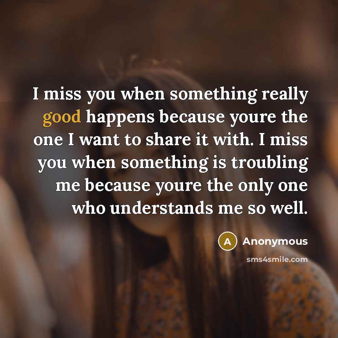 “I miss you when something really good happens because youre the one I want to share it with. I miss you when something is troubling me because youre the only one who understands me so well.” quote by Anonymous