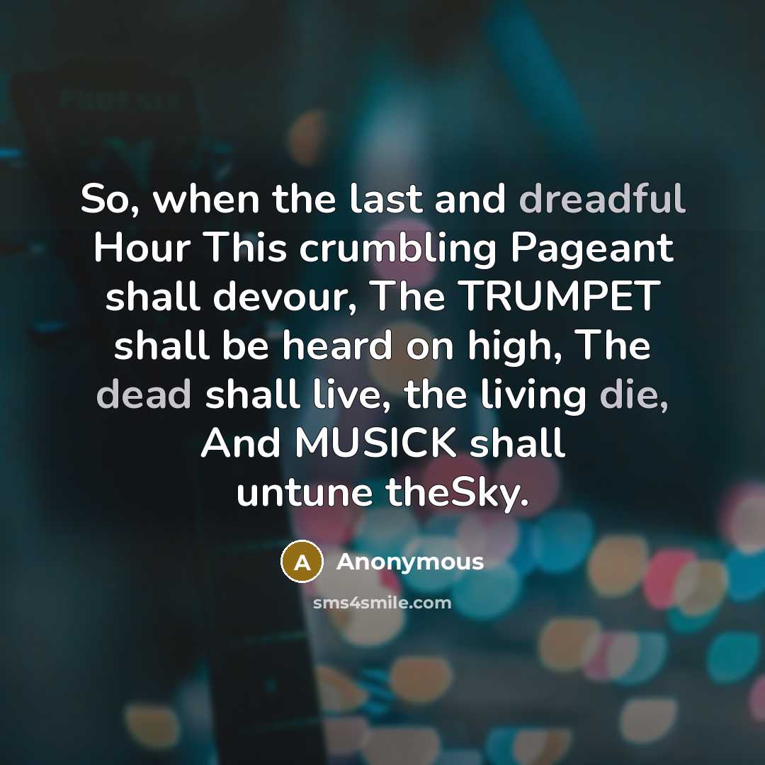 “So, when the last and dreadful Hour This crumbling Pageant shall devour, The TRUMPET shall be heard on high, The dead shall live, the living die, And MUSICK shall untune theSky.” quote by Anonymous