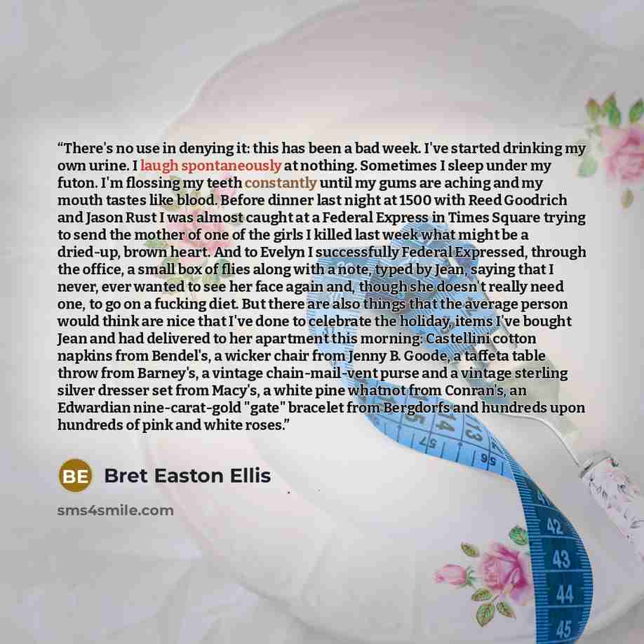 “There's no use in denying it: this has been a bad week. I've started drinking my own urine. I laugh spontaneously at nothing. Sometimes I sleep under my futon. I'm flossing my teeth constantly until my gums are aching and my mouth tastes like blood. Before dinner last night at 1500 with Reed…” quote by Bret Easton Ellis