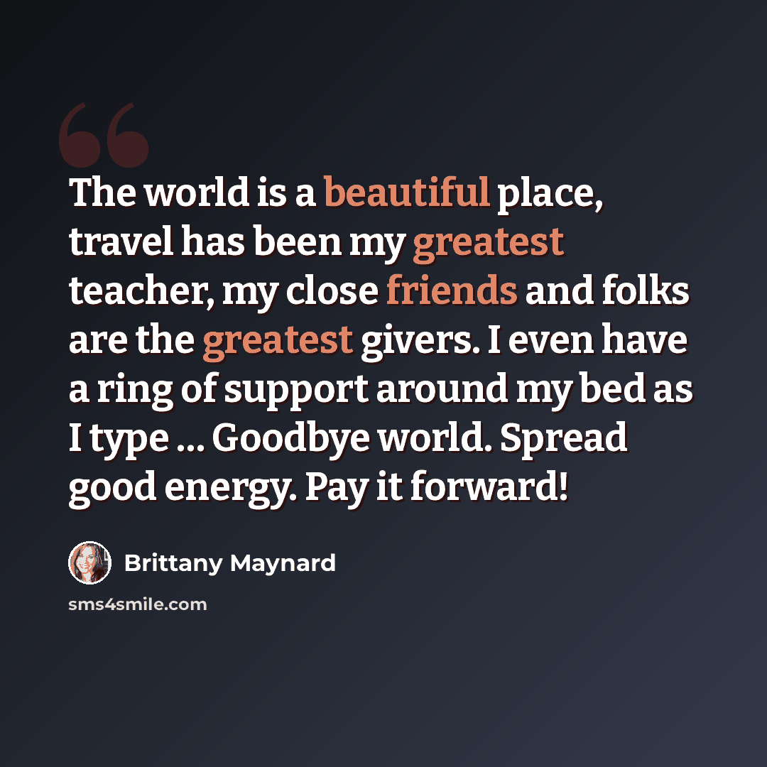 “The world is a beautiful place, travel has been my greatest teacher, my close friends and folks are the greatest givers. I even have a ring of support around my bed as I type … Goodbye world. Spread good energy. Pay it forward!” quote by Brittany Maynard