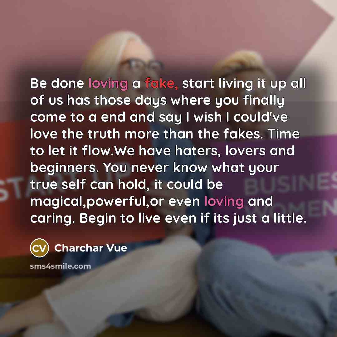 “Be done loving a fake, start living it up all of us has those days where you finally come to a end and say I wish I could've love the truth more than the fakes. Time to let it flow.We have haters, lovers and beginners. You never know what your true self can hold, it could be magical,powerful,or…” quote by Charchar Vue