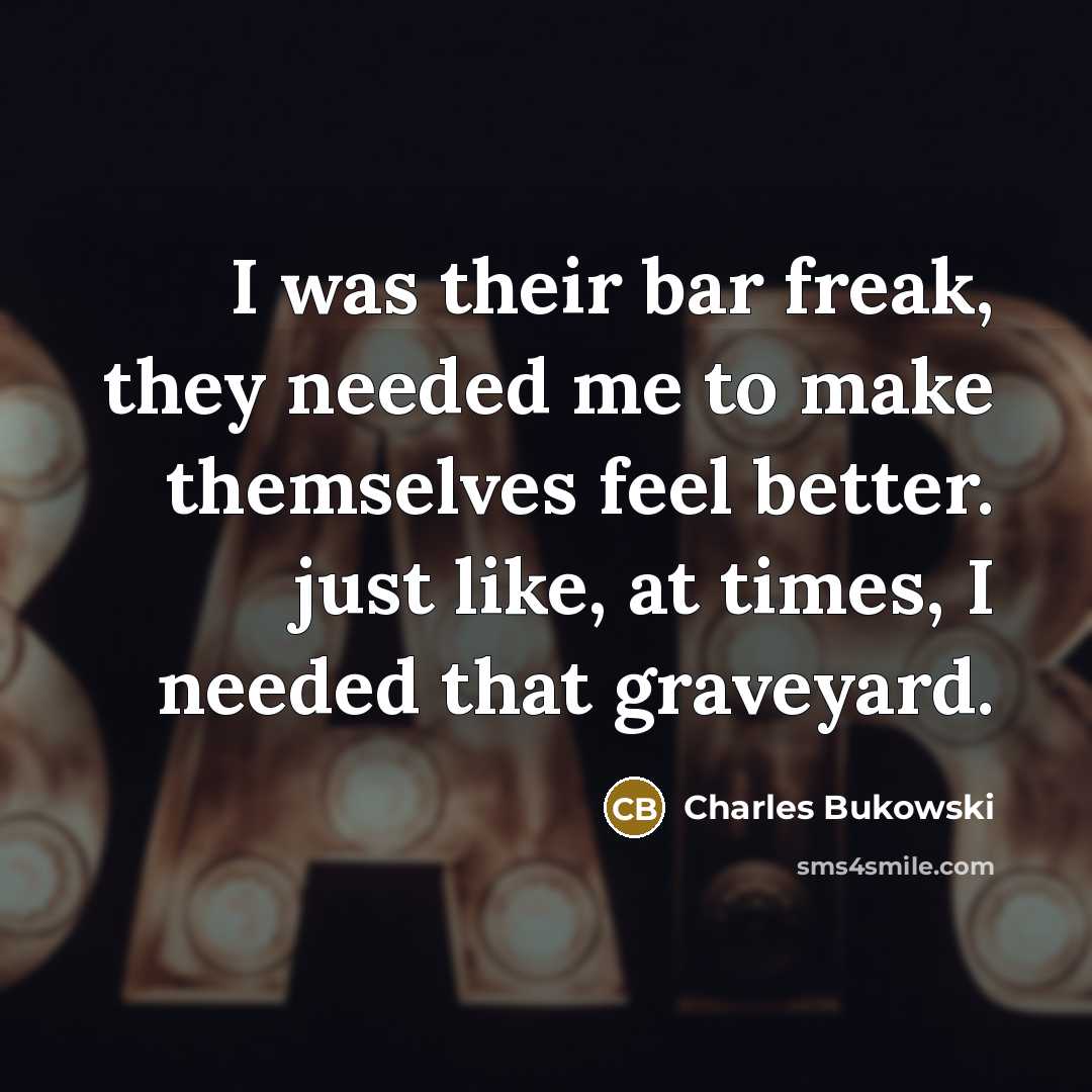 “I was their bar freak, they needed me to make themselves feel better. just like, at times, I needed that graveyard.” quote by Charles Bukowski
