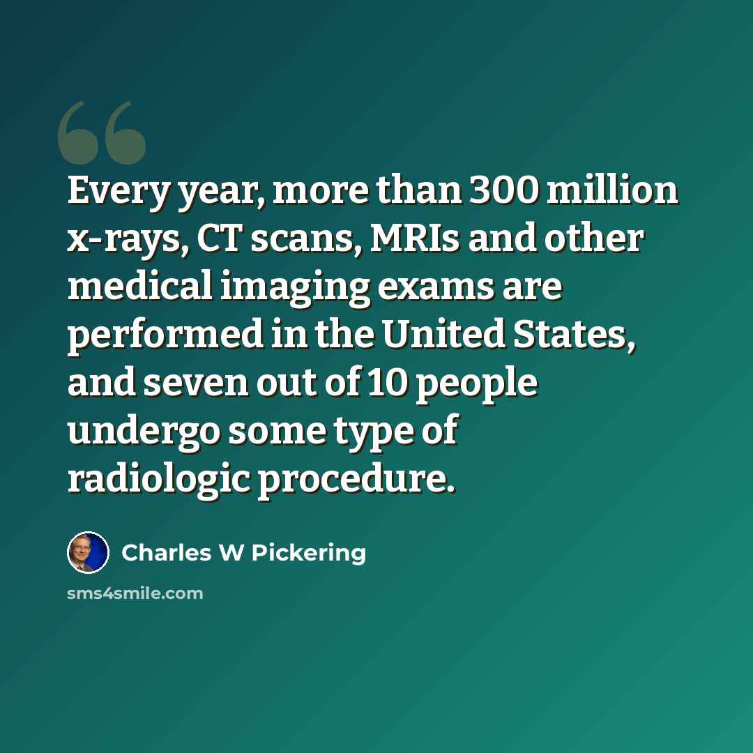 “Every year, more than 300 million x-rays, CT scans, MRIs and other medical imaging exams are performed in the United States, and seven out of 10 people undergo some type of radiologic procedure.” quote by Charles W Pickering