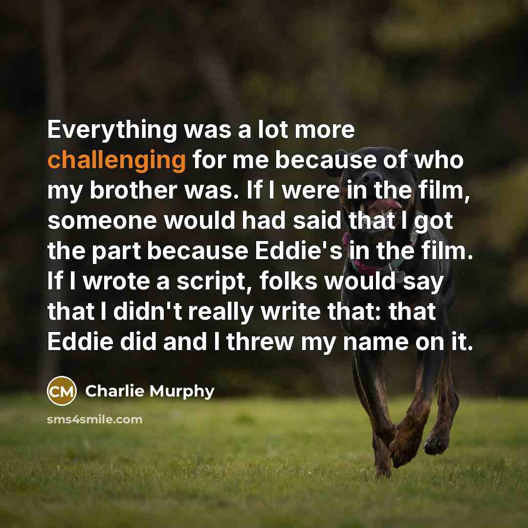 “Everything was a lot more challenging for me because of who my brother was. If I were in the film, someone would had said that I got the part because Eddie's in the film. If I wrote a script, folks would say that I didn't really write that: that Eddie did and I threw my name on it.” quote by Charlie Murphy