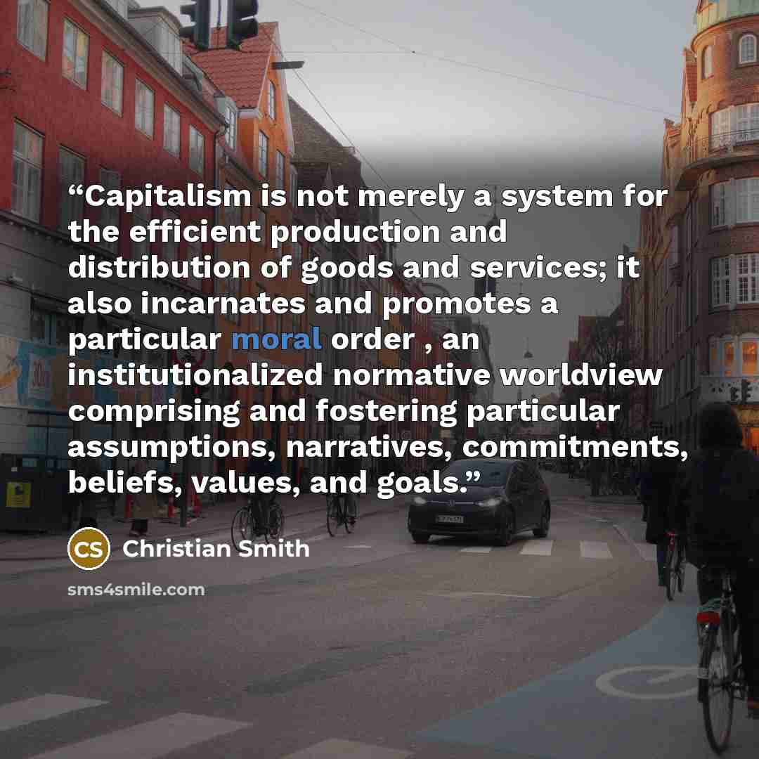 “Capitalism is not merely a system for the efficient production and distribution of goods and services; it also incarnates and promotes a particular moral order , an institutionalized normative worldview comprising and fostering particular assumptions, narratives, commitments, beliefs, values, and…” quote by Christian Smith