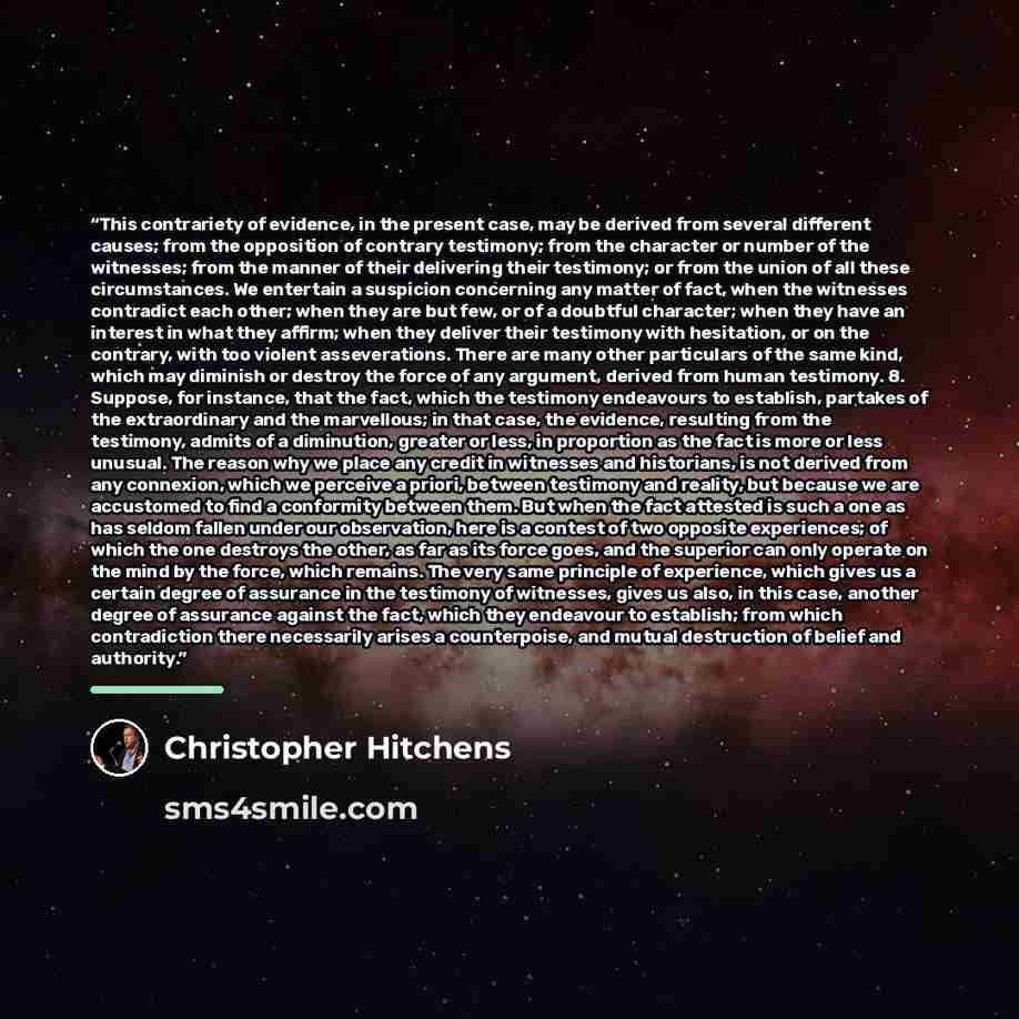 “This contrariety of evidence, in the present case, may be derived from several different causes; from the opposition of contrary testimony; from the character or number of the witnesses; from the manner of their delivering their testimony; or from the union of all these circumstances. We entertain…” quote by Christopher Hitchens