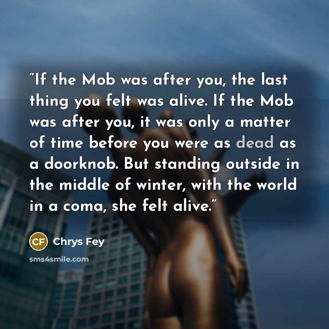 “If the Mob was after you, the last thing you felt was alive. If the Mob was after you, it was only a matter of time before you were as dead as a doorknob. But standing outside in the middle of winter, with the world in a coma, she felt alive.” quote by Chrys Fey