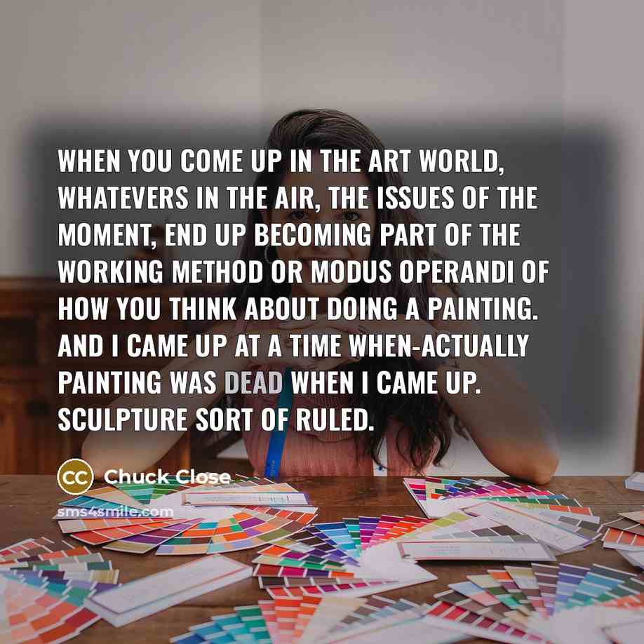 “When you come up in the art world, whatevers in the air, the issues of the moment, end up becoming part of the working method or modus operandi of how you think about doing a painting. And I came up at a time when-actually painting was dead when I came up. Sculpture sort of ruled.” quote by Chuck Close