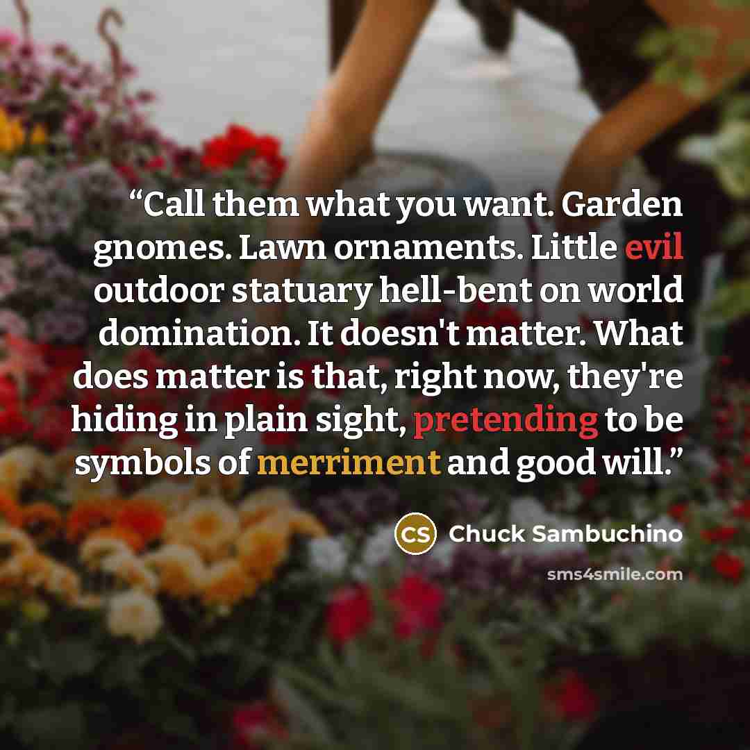 “Call them what you want. Garden gnomes. Lawn ornaments. Little evil outdoor statuary hell-bent on world domination. It doesn't matter. What does matter is that, right now, they're hiding in plain sight, pretending to be symbols of merriment and good will.” quote by Chuck Sambuchino