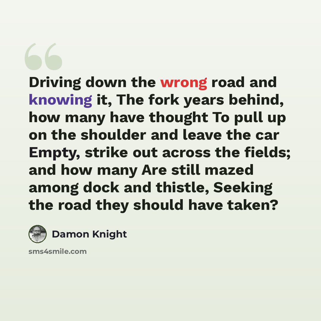 “Driving down the wrong road and knowing it, The fork years behind, how many have thought To pull up on the shoulder and leave the car Empty, strike out across the fields; and how many Are still mazed among dock and thistle, Seeking the road they should have taken?” quote by Damon Knight