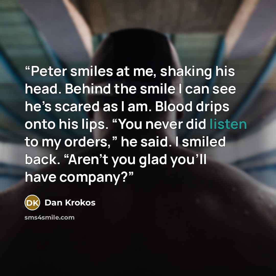 “Peter smiles at me, shaking his head. Behind the smile I can see he’s scared as I am. Blood drips onto his lips. “You never did listen to my orders,” he said. I smiled back. “Aren’t you glad you’ll have company?” quote by Dan Krokos