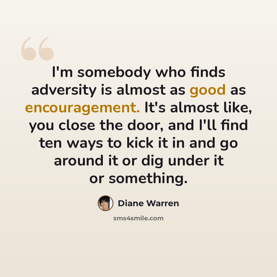“I'm somebody who finds adversity is almost as good as encouragement. It's almost like, you close the door, and I'll find ten ways to kick it in and go around it or dig under it or something.” quote by Diane Warren