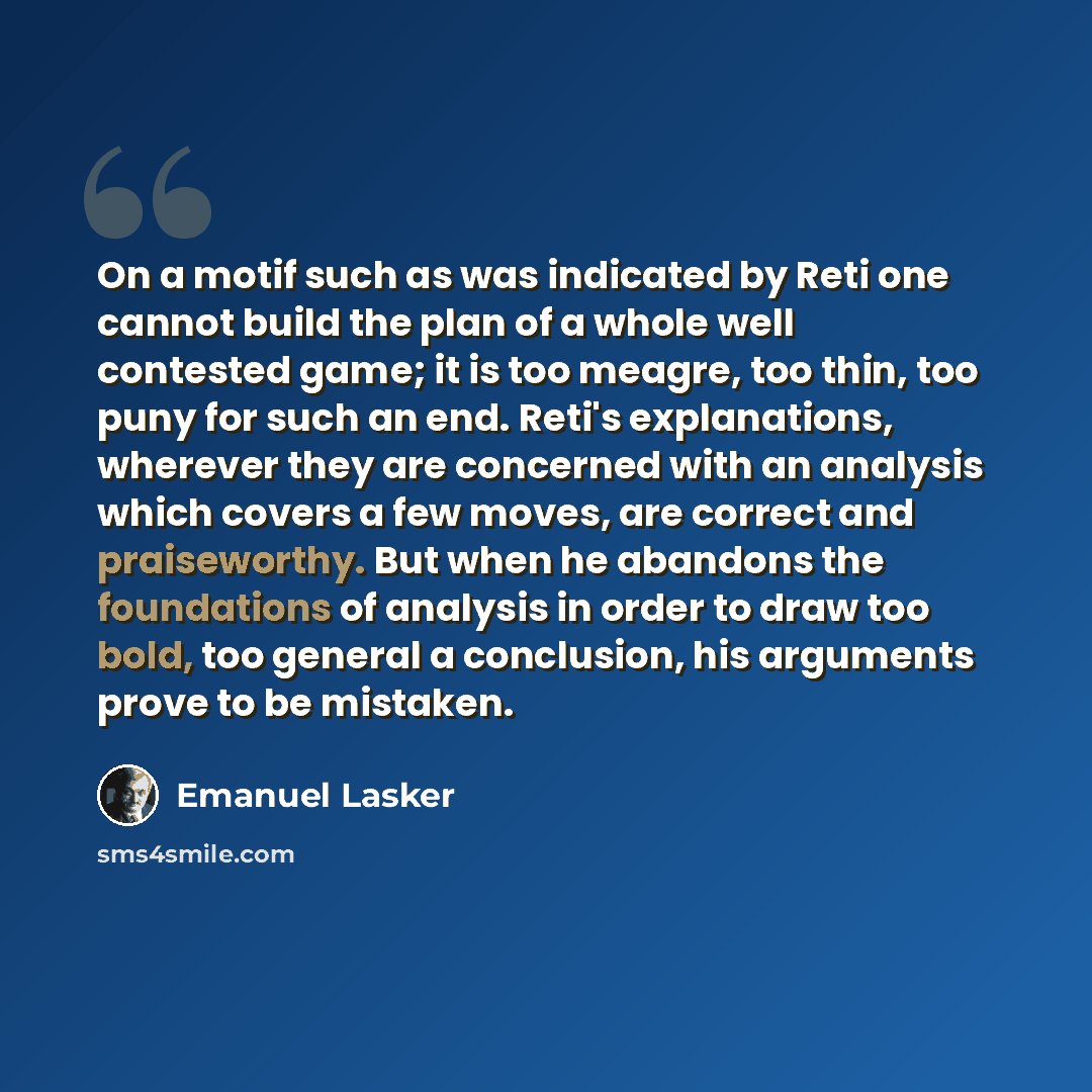 “On a motif such as was indicated by Reti one cannot build the plan of a whole well contested game; it is too meagre, too thin, too puny for such an end. Reti's explanations, wherever they are concerned with an analysis which covers a few moves, are correct and praiseworthy. But when he abandons…” quote by Emanuel Lasker