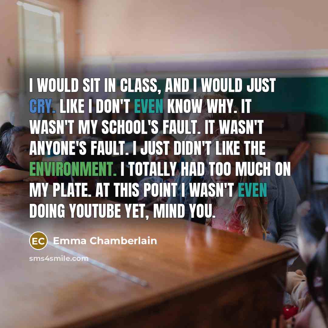 “I would sit in class, and I would just cry. Like I don't even know why. It wasn't my school's fault. It wasn't anyone's fault. I just didn't like the environment. I totally had too much on my plate. At this point I wasn't even doing YouTube yet, mind you.” quote by Emma Chamberlain