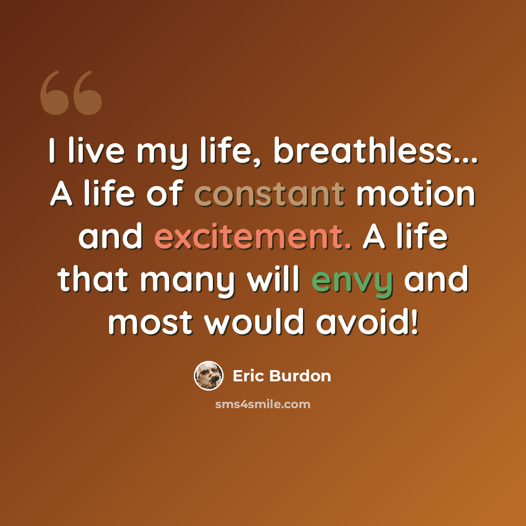 “I live my life, breathless... A life of constant motion and excitement. A life that many will envy and most would avoid!” quote by Eric Burdon