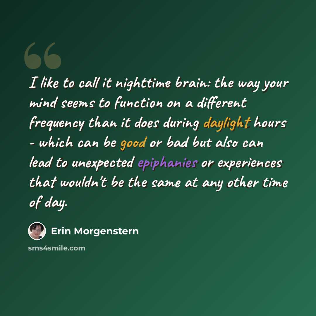 “I like to call it nighttime brain: the way your mind seems to function on a different frequency than it does during daylight hours - which can be good or bad but also can lead to unexpected epiphanies or experiences that wouldn't be the same at any other time of day.” quote by Erin Morgenstern