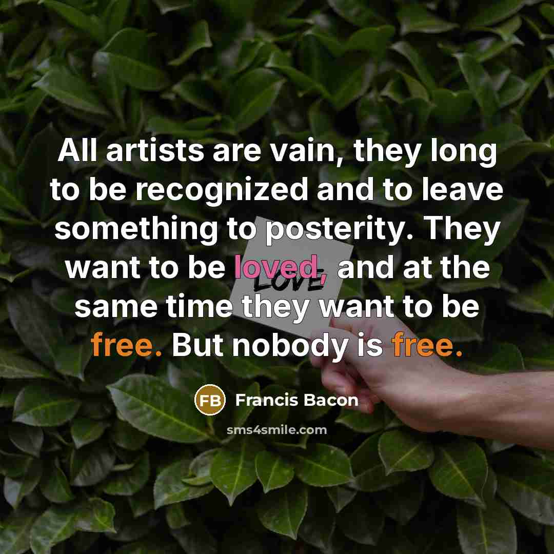 “All artists are vain, they long to be recognized and to leave something to posterity. They want to be loved, and at the same time they want to be free. But nobody is free.” quote by Francis Bacon