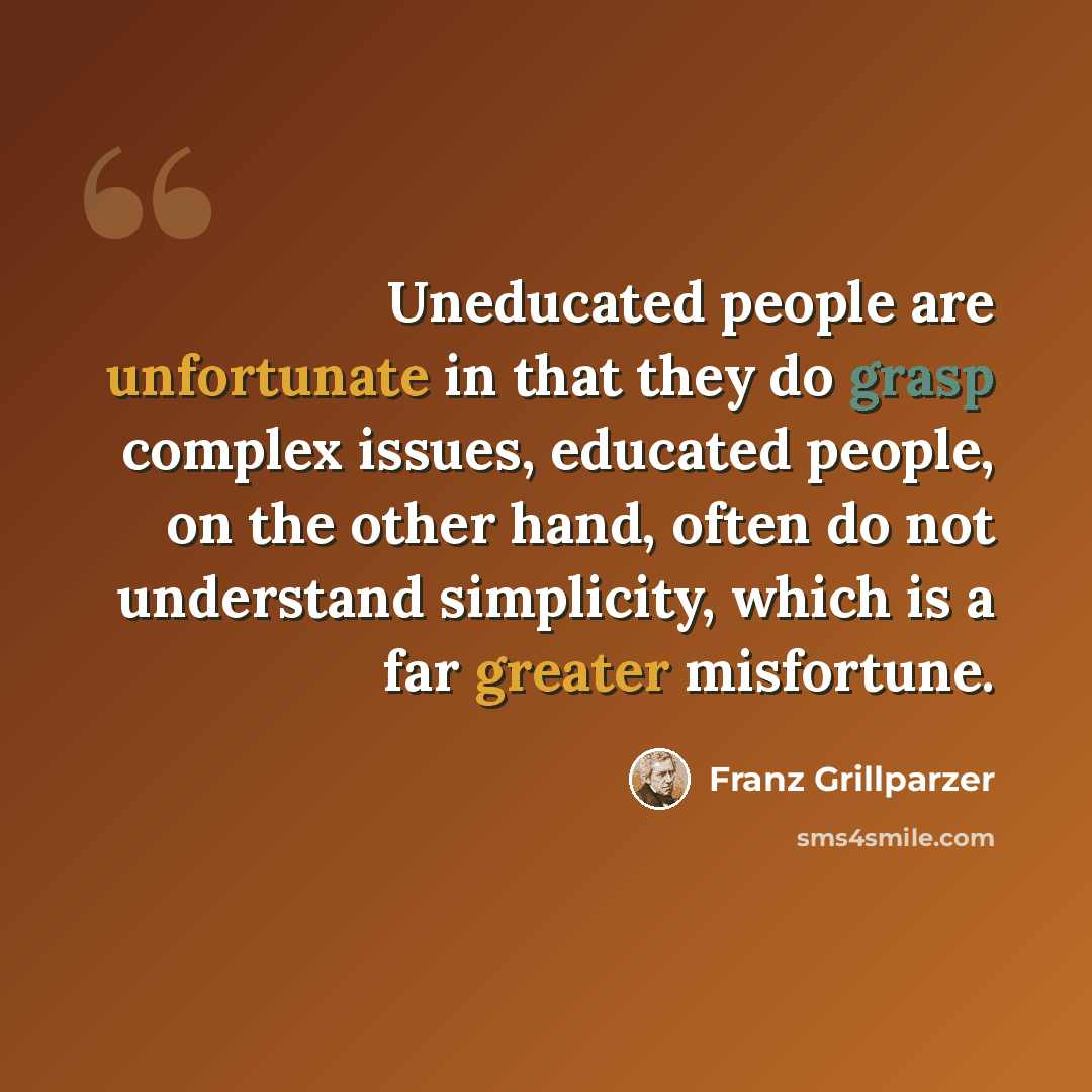 “Uneducated people are unfortunate in that they do grasp complex issues, educated people, on the other hand, often do not understand simplicity, which is a far greater misfortune.” quote by Franz Grillparzer