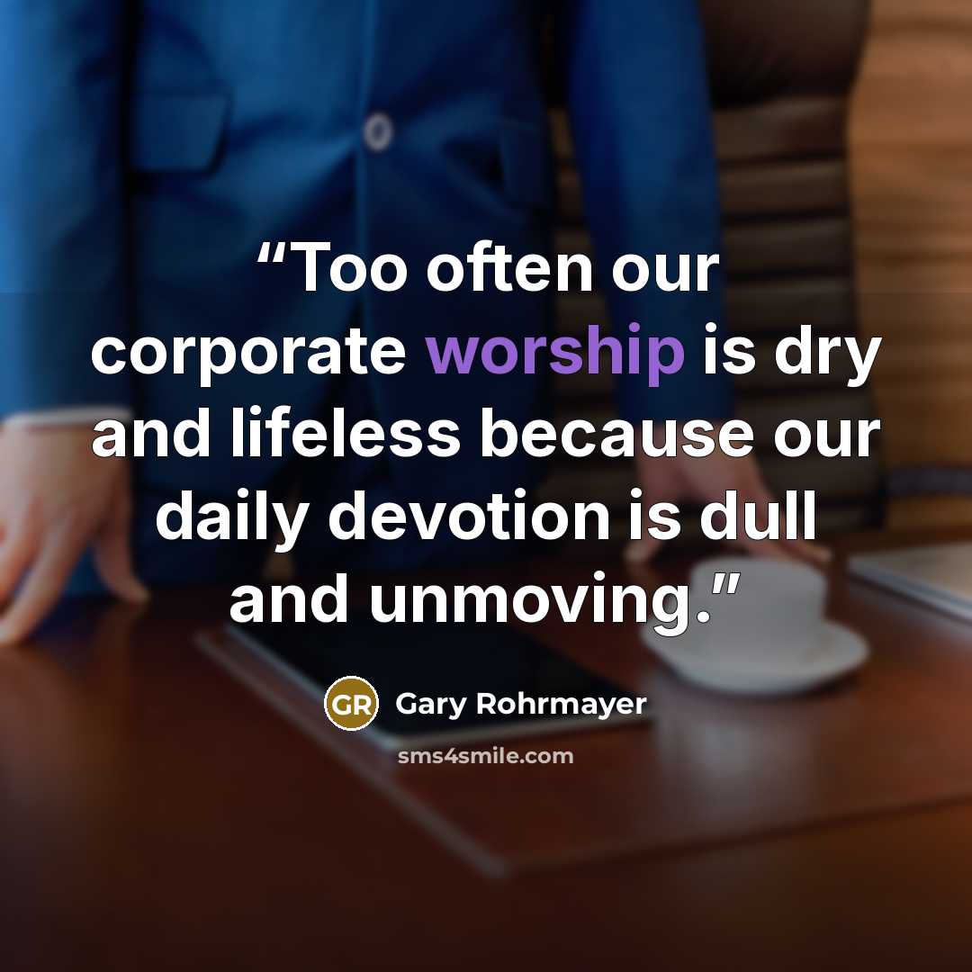 “Too often our corporate worship is dry and lifeless because our daily devotion is dull and unmoving.” quote by Gary Rohrmayer
