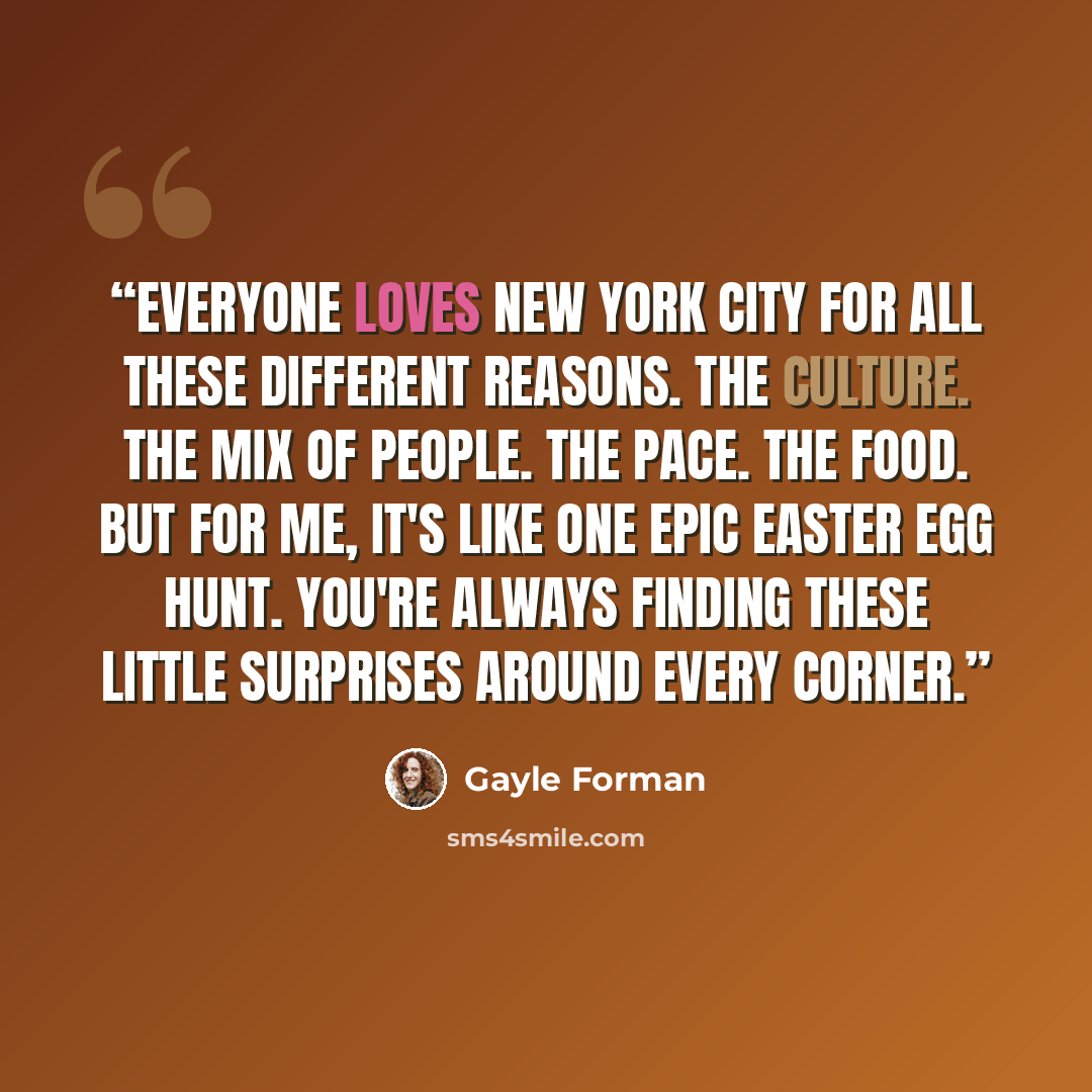 “Everyone loves New York City for all these different reasons. The culture. The mix of people. The pace. The food. But for me, it's like one epic Easter egg hunt. You're always finding these little surprises around every corner.” quote by Gayle Forman