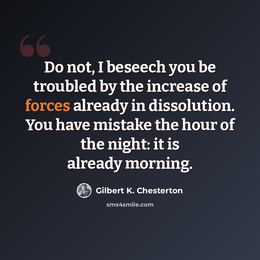 “Do not, I beseech you be troubled by the increase of forces already in dissolution. You have mistake the hour of the night: it is already morning.” quote by Gilbert K. Chesterton