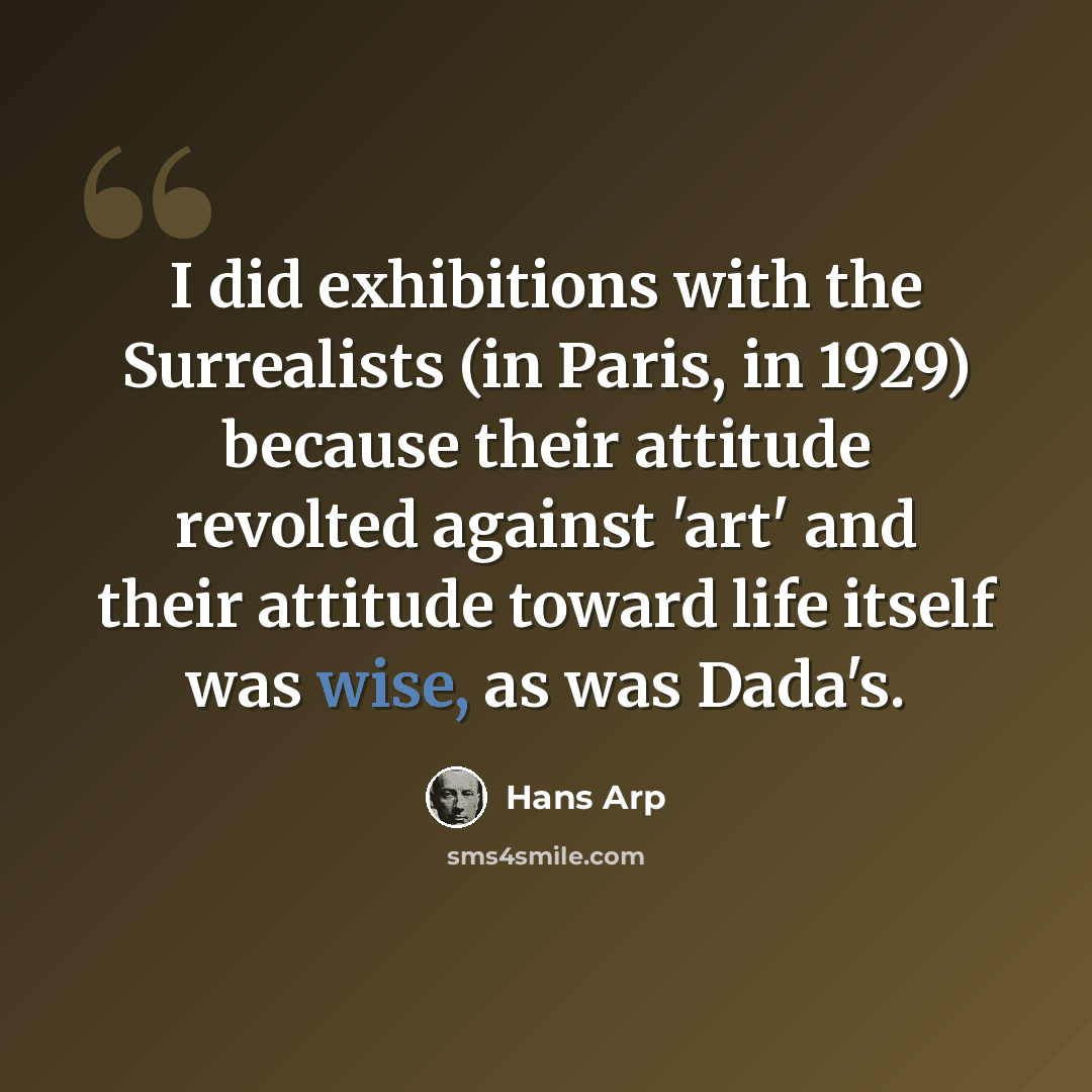 “I did exhibitions with the Surrealists (in Paris, in 1929) because their attitude revolted against 'art' and their attitude toward life itself was wise, as was Dada's.” quote by Hans Arp