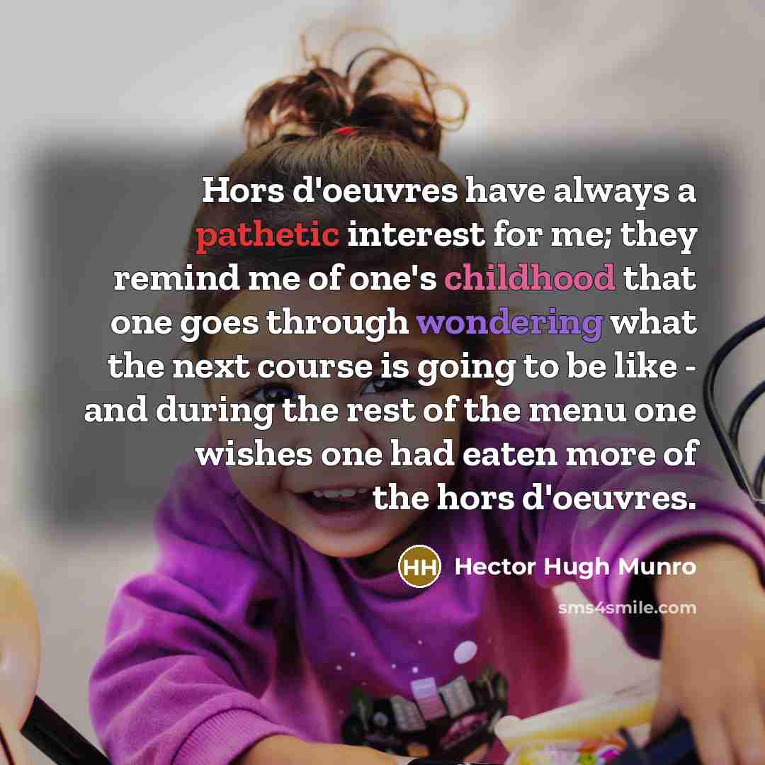 “Hors d'oeuvres have always a pathetic interest for me; they remind me of one's childhood that one goes through wondering what the next course is going to be like - and during the rest of the menu one wishes one had eaten more of the hors d'oeuvres.” quote by Hector Hugh Munro