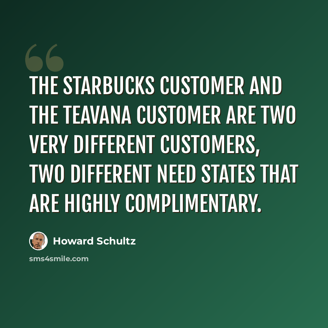 “The Starbucks customer and the Teavana customer are two very different customers, two different need states that are highly complimentary.” quote by Howard Schultz