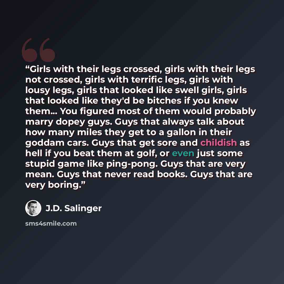 “Girls with their legs crossed, girls with their legs not crossed, girls with terrific legs, girls with lousy legs, girls that looked like swell girls, girls that looked like they'd be bitches if you knew them... You figured most of them would probably marry dopey guys. Guys that always talk about…” quote by J.D. Salinger