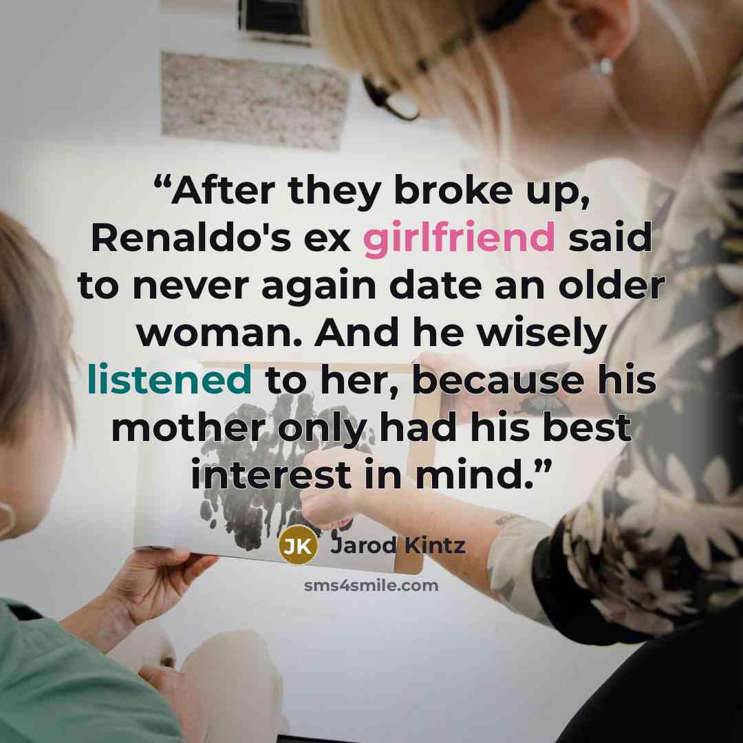 “After they broke up, Renaldo's ex girlfriend said to never again date an older woman. And he wisely listened to her, because his mother only had his best interest in mind.” quote by Jarod Kintz