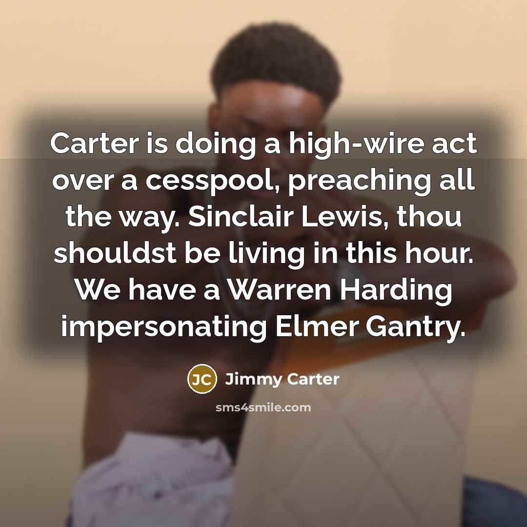 “Carter is doing a high-wire act over a cesspool, preaching all the way. Sinclair Lewis, thou shouldst be living in this hour. We have a Warren Harding impersonating Elmer Gantry.” quote by Jimmy Carter