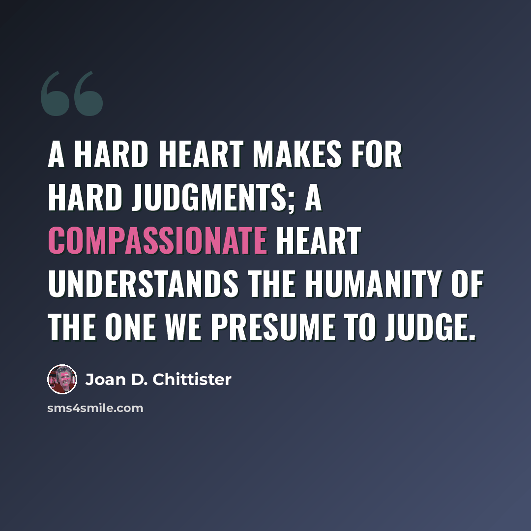 “A hard heart makes for hard judgments; a compassionate heart understands the humanity of the one we presume to judge.” quote by Joan D. Chittister