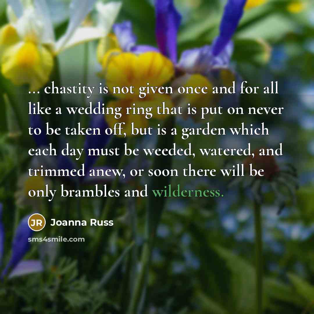 “... chastity is not given once and for all like a wedding ring that is put on never to be taken off, but is a garden which each day must be weeded, watered, and trimmed anew, or soon there will be only brambles and wilderness.” quote by Joanna Russ