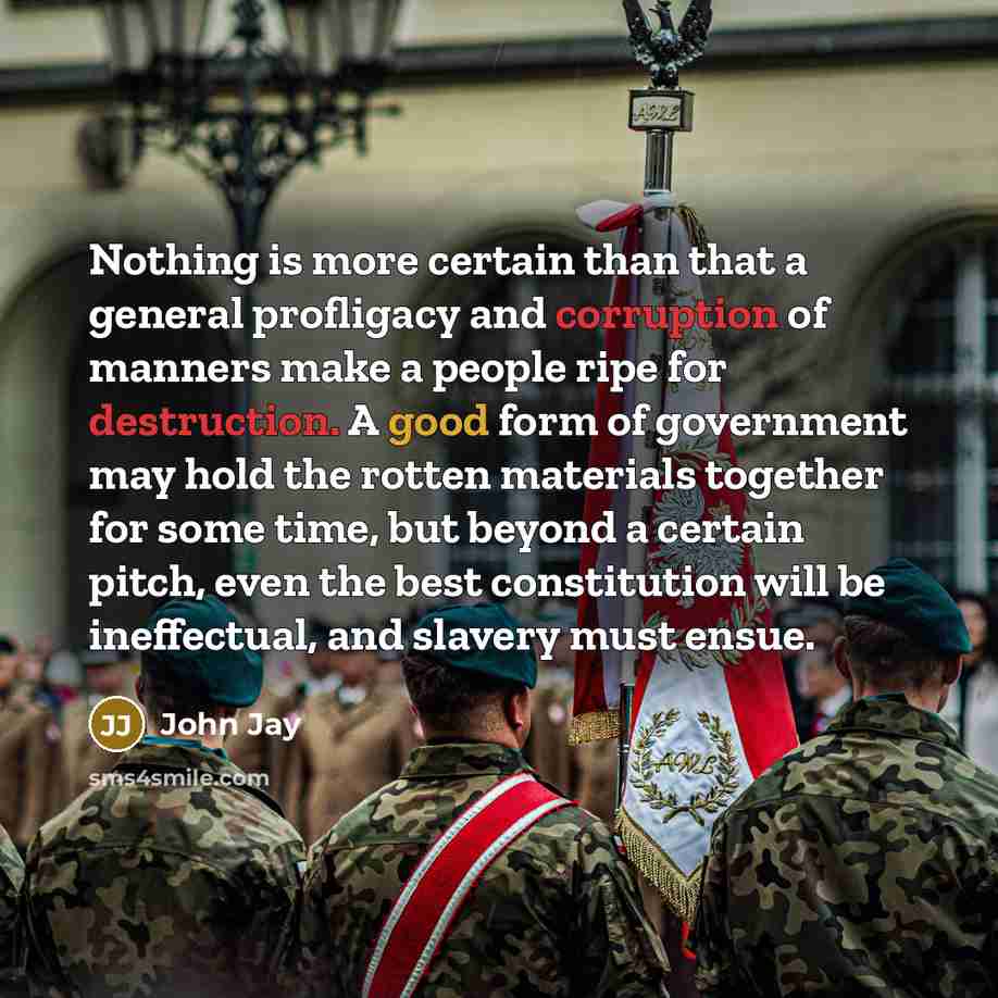 “Nothing is more certain than that a general profligacy and corruption of manners make a people ripe for destruction. A good form of government may hold the rotten materials together for some time, but beyond a certain pitch, even the best constitution will be ineffectual, and slavery must ensue.” quote by John Jay