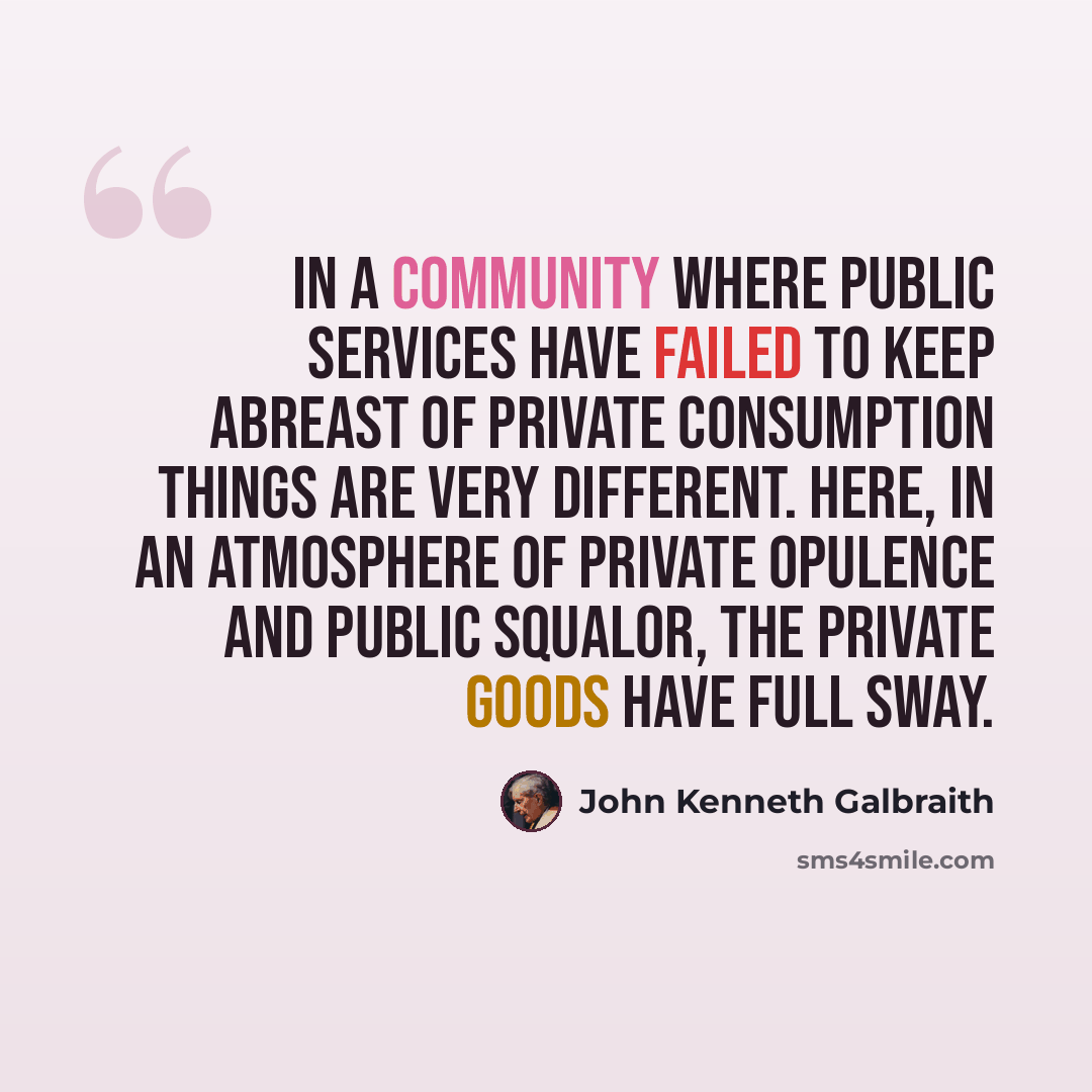 “In a community where public services have failed to keep abreast of private consumption things are very different. Here, in an atmosphere of private opulence and public squalor, the private goods have full sway.” quote by John Kenneth Galbraith