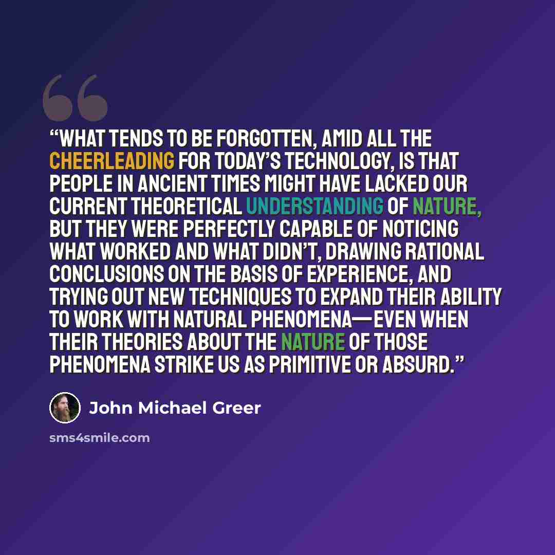 “What tends to be forgotten, amid all the cheerleading for today’s technology, is that people in ancient times might have lacked our current theoretical understanding of nature, but they were perfectly capable of noticing what worked and what didn’t, drawing rational conclusions on the basis of…” quote by John Michael Greer