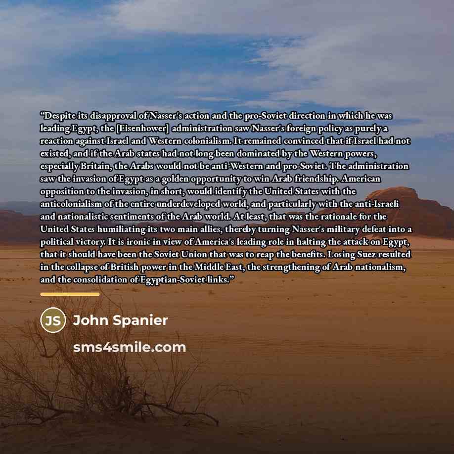 “Despite its disapproval of Nasser's action and the pro-Soviet direction in which he was leading Egypt, the [Eisenhower] administration saw Nasser's foreign policy as purely a reaction against Israel and Western colonialism. It remained convinced that if Israel had not existed, and if the Arab…” quote by John Spanier